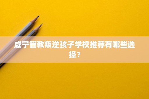 咸宁管教叛逆孩子学校推荐有哪些选择? 咸宁管教叛逆孩子学校推荐有哪些选择?