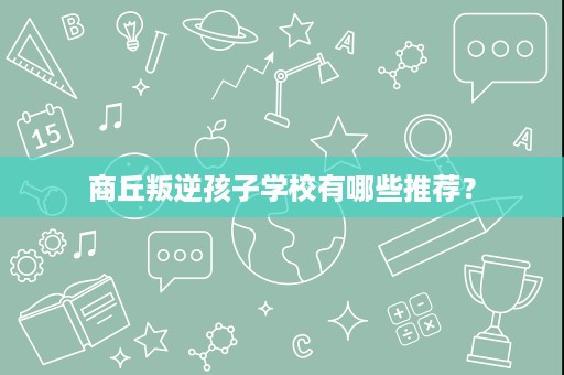 商丘叛逆孩子学校有哪些推荐? 商丘叛逆孩子学校有哪些推荐?