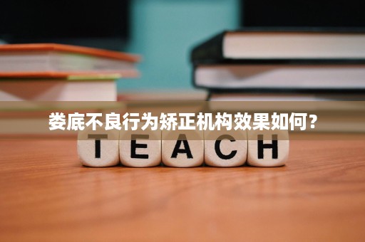 娄底不良行为矫正机构效果如何? 娄底不良行为矫正机构效果如何?