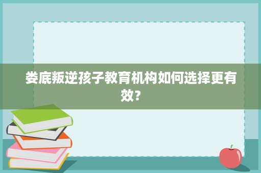 娄底叛逆孩子教育机构如何选择更有效? 娄底叛逆孩子教育机构如何选择更有效?