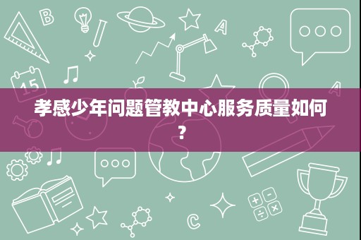 孝感少年问题管教中心服务质量如何? 孝感少年问题管教中心服务质量如何?