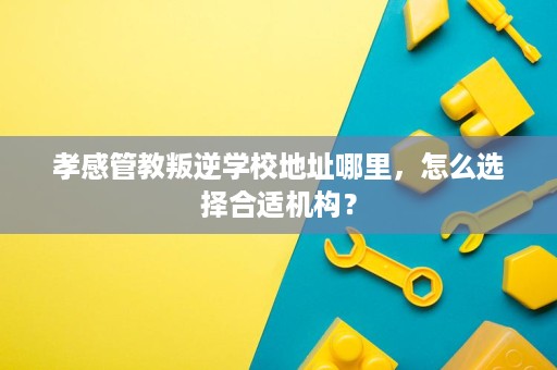 孝感管教叛逆学校地址哪里,怎么选择合适机构? 孝感管教叛逆学校地址哪里,怎么选择合适机构?