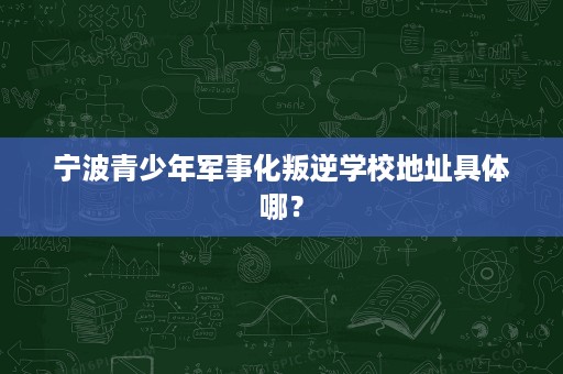 宁波青少年军事化叛逆学校地址具体哪? 宁波青少年军事化叛逆学校地址具体哪?