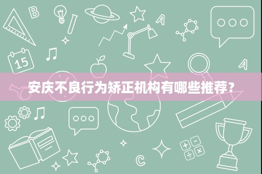 安庆不良行为矫正机构有哪些推荐? 安庆不良行为矫正机构有哪些推荐?