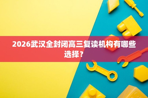 2026武汉全封闭高三复读机构有哪些选择? 2026武汉全封闭高三复读机构有哪些选择?