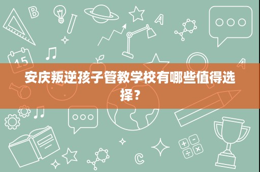 安庆叛逆孩子管教学校有哪些值得选择? 安庆叛逆孩子管教学校有哪些值得选择?