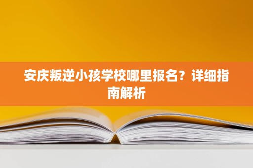 安庆叛逆小孩学校哪里报名?详细指南解析 安庆叛逆小孩学校哪里报名?详细指南解析