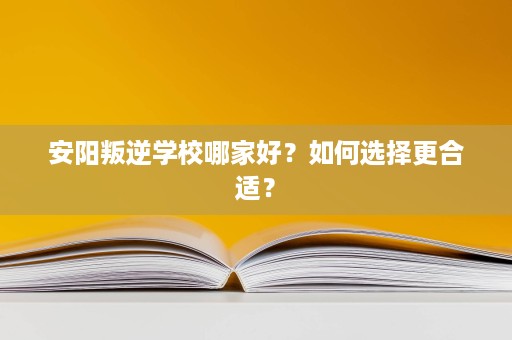 安阳叛逆学校哪家好?如何选择更合适? 安阳叛逆学校哪家好?如何选择更合适?