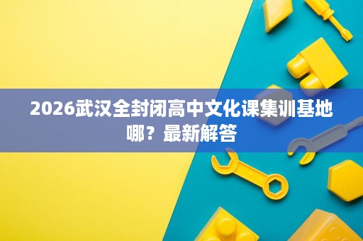 2026武汉全封闭高中文化课集训基地哪?最新解答 2026武汉全封闭高中文化课集训基地哪?最新解答