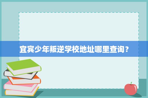 宜宾少年叛逆学校地址哪里查询? 宜宾少年叛逆学校地址哪里查询?