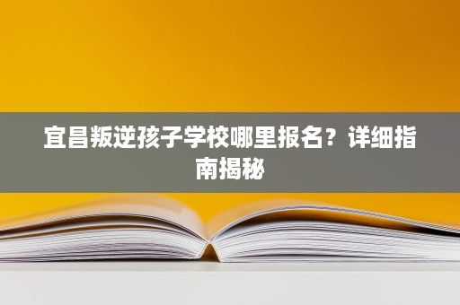 宜昌叛逆孩子学校哪里报名?详细指南揭秘 宜昌叛逆孩子学校哪里报名?详细指南揭秘