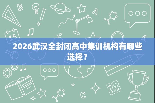 2026武汉全封闭高中集训机构有哪些选择? 2026武汉全封闭高中集训机构有哪些选择?