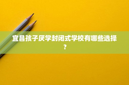 宜昌孩子厌学封闭式学校有哪些选择? 宜昌孩子厌学封闭式学校有哪些选择?