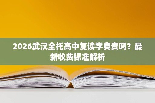 2026武汉全托高中复读学费贵吗?最新收费标准解析 2026武汉全托高中复读学费贵吗?最新收费标准解析