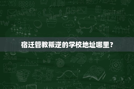 宿迁管教叛逆的学校地址哪里? 宿迁管教叛逆的学校地址哪里?