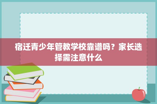 宿迁青少年管教学校靠谱吗?家长选择需注意什么 宿迁青少年管教学校靠谱吗?家长选择需注意什么