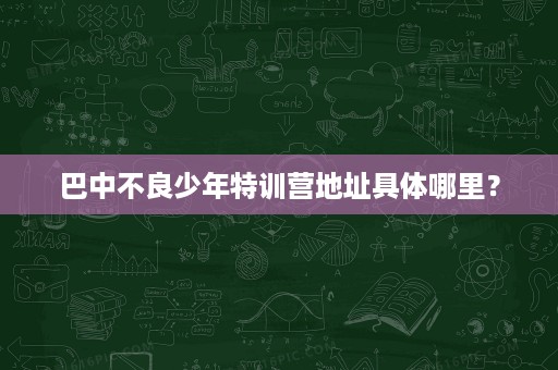 巴中不良少年特训营地址具体哪里? 巴中不良少年特训营地址具体哪里?