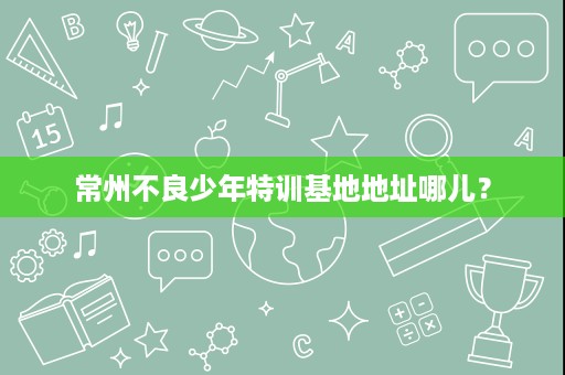 常州不良少年特训基地地址哪儿? 常州不良少年特训基地地址哪儿?