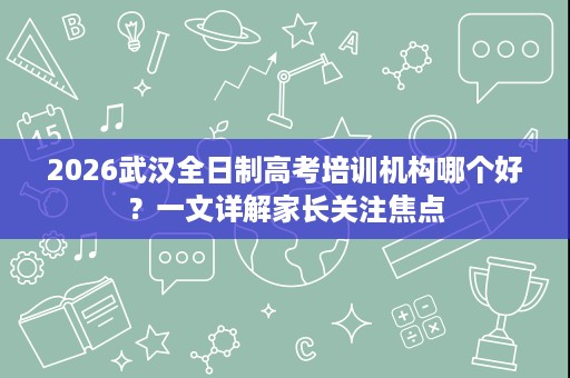 2026武汉全日制高考培训机构哪个好?一文详解家长关注焦点 2026武汉全日制高考培训机构哪个好?一文详解家长关注焦点