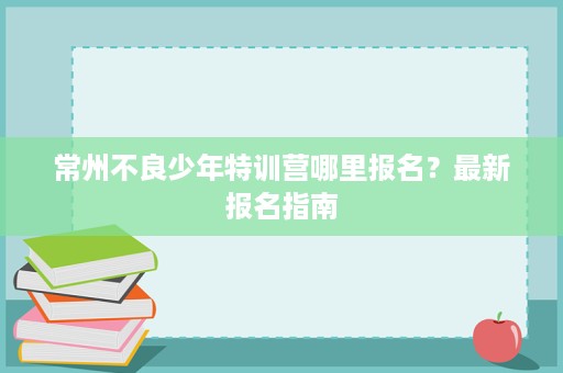 常州不良少年特训营哪里报名?最新报名指南 常州不良少年特训营哪里报名?最新报名指南