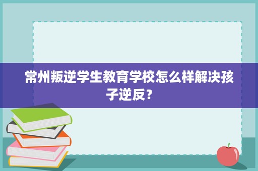 常州叛逆学生教育学校怎么样解决孩子逆反？