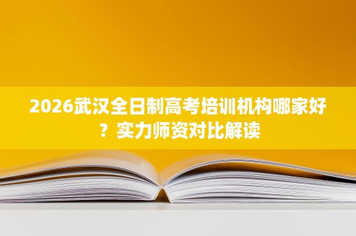 2026武汉全日制高考培训机构哪家好?实力师资对比解读 2026武汉全日制高考培训机构哪家好?实力师资对比解读