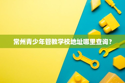常州青少年管教学校地址哪里查询? 常州青少年管教学校地址哪里查询?