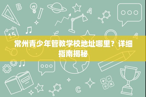 常州青少年管教学校地址哪里?详细指南揭秘 常州青少年管教学校地址哪里?详细指南揭秘