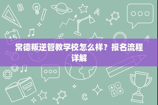 常德叛逆管教学校怎么样?报名流程详解 常德叛逆管教学校怎么样?报名流程详解