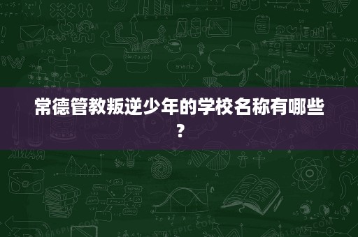 常德管教叛逆少年的学校名称有哪些? 常德管教叛逆少年的学校名称有哪些?