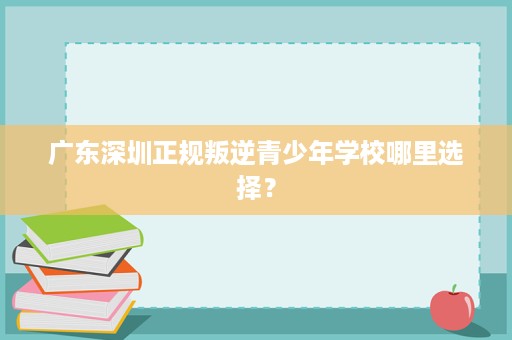 广东深圳正规叛逆青少年学校哪里选择? 广东深圳正规叛逆青少年学校哪里选择?