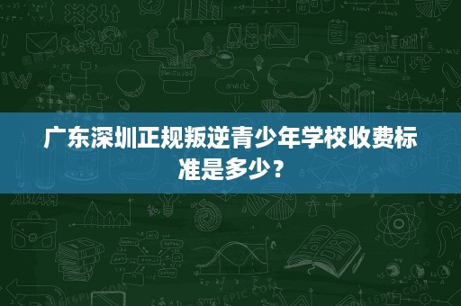 广东深圳正规叛逆青少年学校收费标准是多少? 广东深圳正规叛逆青少年学校收费标准是多少?