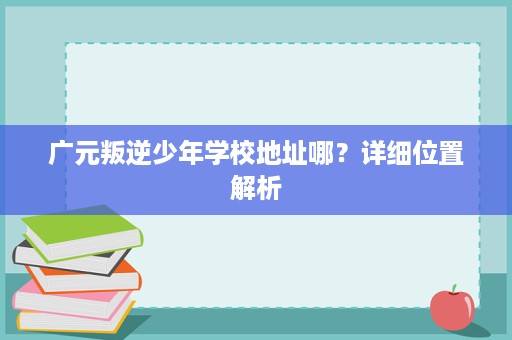 广元叛逆少年学校地址哪?详细位置解析 广元叛逆少年学校地址哪?详细位置解析