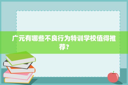 广元有哪些不良行为特训学校值得推荐? 广元有哪些不良行为特训学校值得推荐?