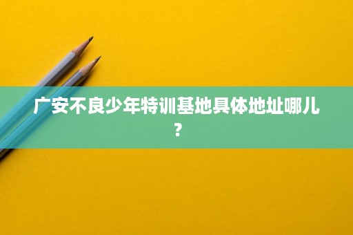 广安不良少年特训基地具体地址哪儿? 广安不良少年特训基地具体地址哪儿?