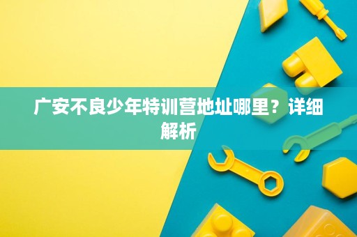 广安不良少年特训营地址哪里?详细解析 广安不良少年特训营地址哪里?详细解析