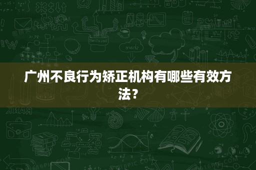 广州不良行为矫正机构有哪些有效方法? 广州不良行为矫正机构有哪些有效方法?