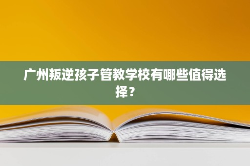 广州叛逆孩子管教学校有哪些值得选择? 广州叛逆孩子管教学校有哪些值得选择?