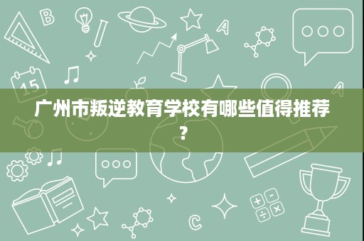 广州市叛逆教育学校有哪些值得推荐? 广州市叛逆教育学校有哪些值得推荐?