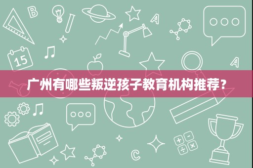 广州有哪些叛逆孩子教育机构推荐? 广州有哪些叛逆孩子教育机构推荐?