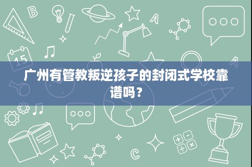 广州有管教叛逆孩子的封闭式学校靠谱吗？
