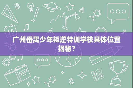 广州番禺少年叛逆特训学校具体位置揭秘? 广州番禺少年叛逆特训学校具体位置揭秘?