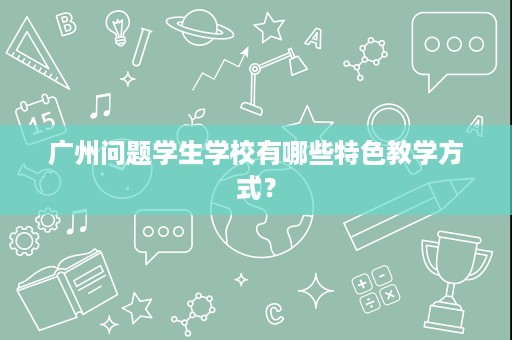 广州问题学生学校有哪些特色教学方式? 广州问题学生学校有哪些特色教学方式?