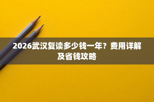 2026武汉复读多少钱一年？费用详解及省钱攻略