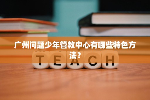 广州问题少年管教中心有哪些特色方法？