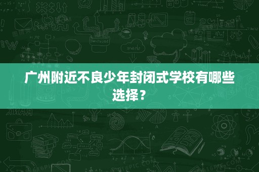 广州附近不良少年封闭式学校有哪些选择? 广州附近不良少年封闭式学校有哪些选择?