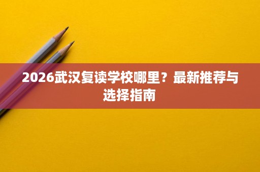 2026武汉复读学校哪里?最新推荐与选择指南 2026武汉复读学校哪里?最新推荐与选择指南