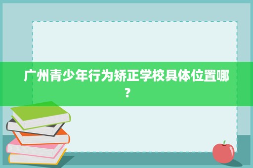 广州青少年行为矫正学校具体位置哪? 广州青少年行为矫正学校具体位置哪?