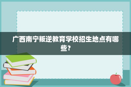广西南宁叛逆教育学校招生地点有哪些? 广西南宁叛逆教育学校招生地点有哪些?