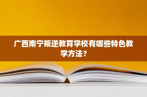 广西南宁叛逆教育学校有哪些特色教学方法? 广西南宁叛逆教育学校有哪些特色教学方法?